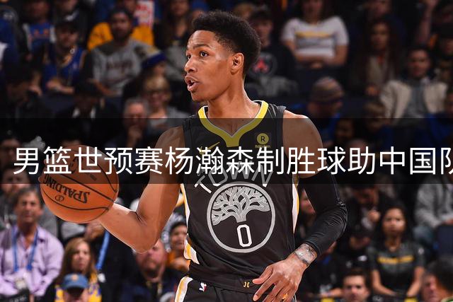 男篮世预赛杨瀚森制胜球助中国队险胜领头羊